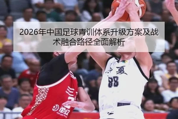 2026年中国足球青训体系升级方案及战术融合路径全面解析